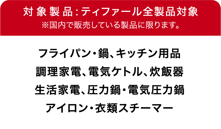対象製品:ティファール全製品対象※国内で販売している製品に限ります。フライパン・鍋、キッチン用品、調理家電、電気ケトル、炊飯器生活家電、圧力鍋・電気圧力鍋、アイロン・衣類スチーマー